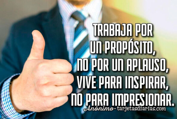 TRABAJA POR UN PRÓPOSITO, NO POR UN APLAUSO, VIVE PARA INSPIRAR, NO PARA IMPRESIONAR