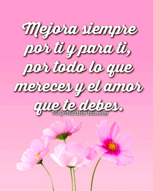 MEJORA SIEMPRE POR TI Y PARA TI, POR TODO LO QUE TE MERECES Y EL AMOR QUE TE DEBES