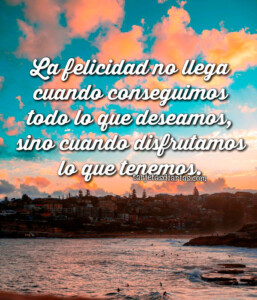 LA FELICIDAD NO LLEGA CUANDO CONSEGUIMOS LO QUE DESEAMOS, SINO CUANDO ...