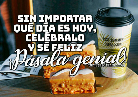 SIN IMPORTAR QUÉ DÍA ES HOY, CELÉBRALO Y SÉ FELIZ ¡PÁSALA GENIAL!