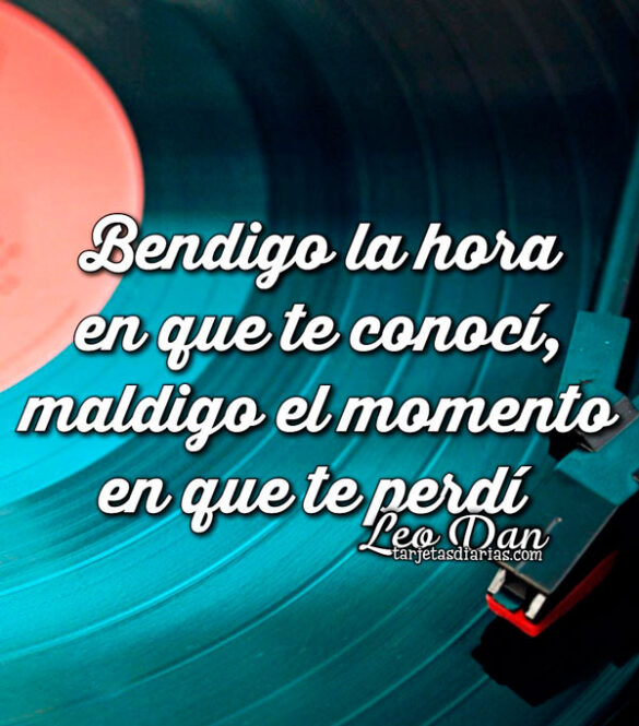 BENDIGO LA HORA EN QUE TE CONOCÍ, MALDIGO EL MOMENTO EN QUE TE PERDÍ