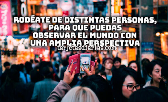 RODÉATE DE DISTINTAS PERSONAS, PARA QUE PUEDAS OBSERVAR EL MUNDO CON UNA AMPLIA PERSPECTIVA