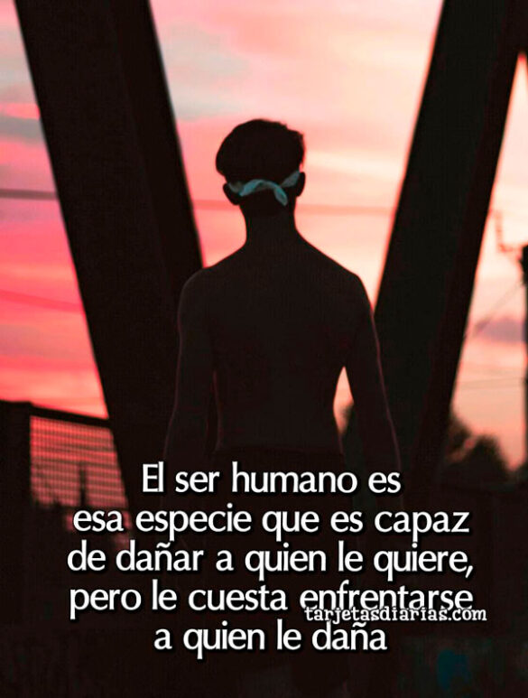 EL SER HUMANO ES ESA ESPECIE CAPAZ DE DAÑAR A QUIEN LE QUIERE, PERO LE CUESTA ENFRENTARSE A QUIEN LE DAÑA