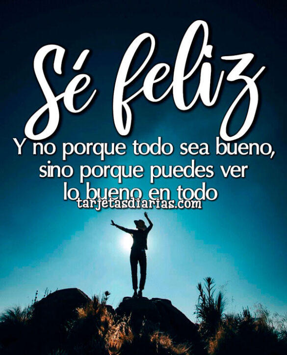 SÉ FELIZ. Y NO POR QUE TODO SEA BUENO, SINO PORQUE PUEDES VER LO BUENO EN TODO