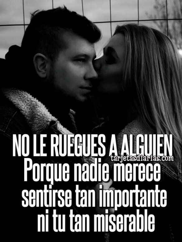 NO LE RUEGUES A ALGUIEN, PORQUE NADIE MERECE SENTIRSE TAN IMPORTANTE NI TU TAN MISERABLE