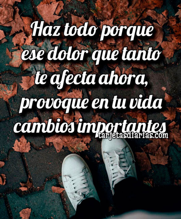 HAZ TODO PORQUE ESE DOLOR, PROVOQUE EN TU VIDA CAMBIOS IMPORTANTES