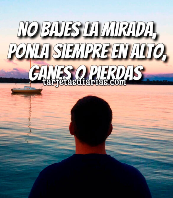 NO BAJES LA MIRADA, PONLA SIEMPRE EN ALTO, GANES O PIERDAS