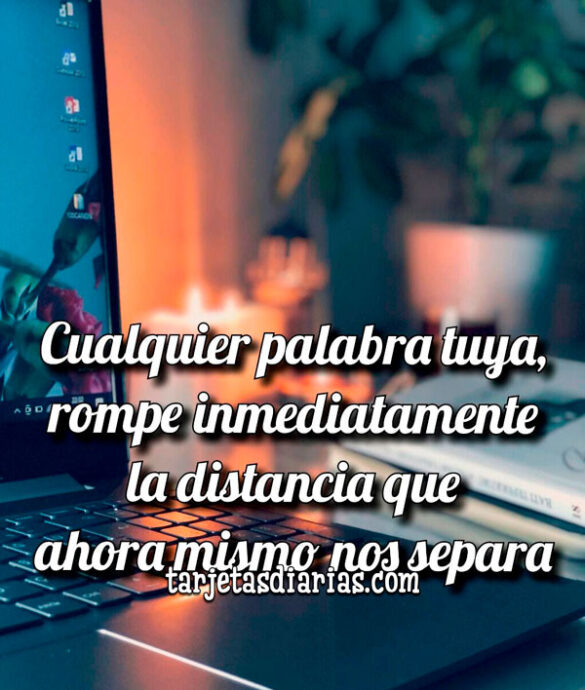 CUALQUIER PALABRA TUYA, ROMPE INMEDIATAMENTE LA DISTANCIA QUE AHORA MISMO NOS SEPARA
