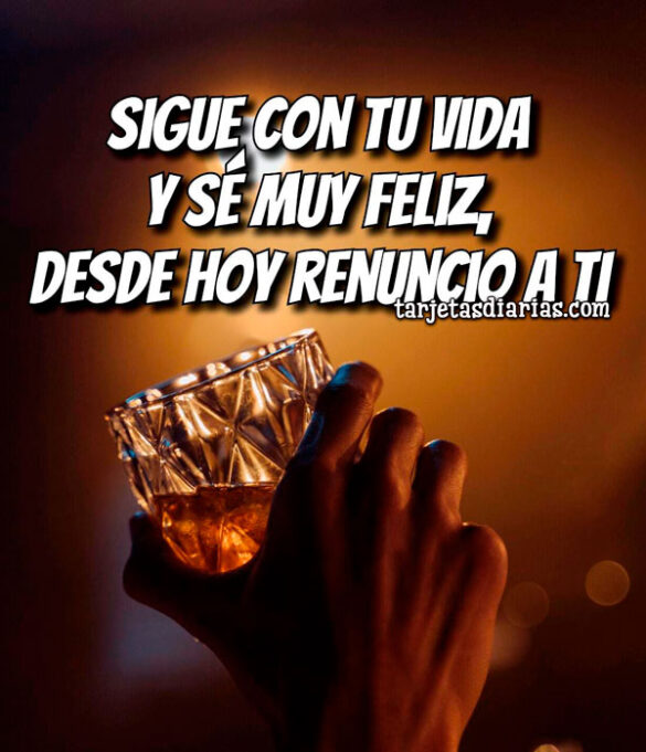 SIGUE CON TU VIDA Y SÉ MUY FELIZ, DESDE HOY RENUNCIO A TI