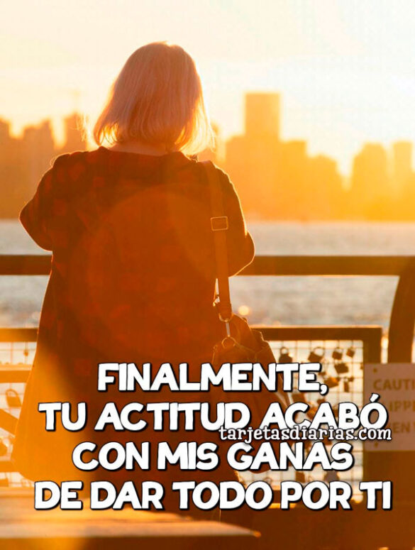 FINALMENTE, TU ACTITUD ACABO CON MIS GANAS DE DAR TODO POR TI