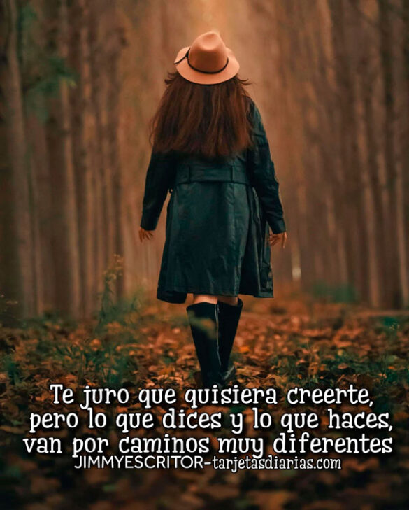 TE JURO QUE QUISIERA CREERTE, PERO LO QUE DICES Y LO QUE HACES VAN POR CAMINOS MUY DIFERENTES