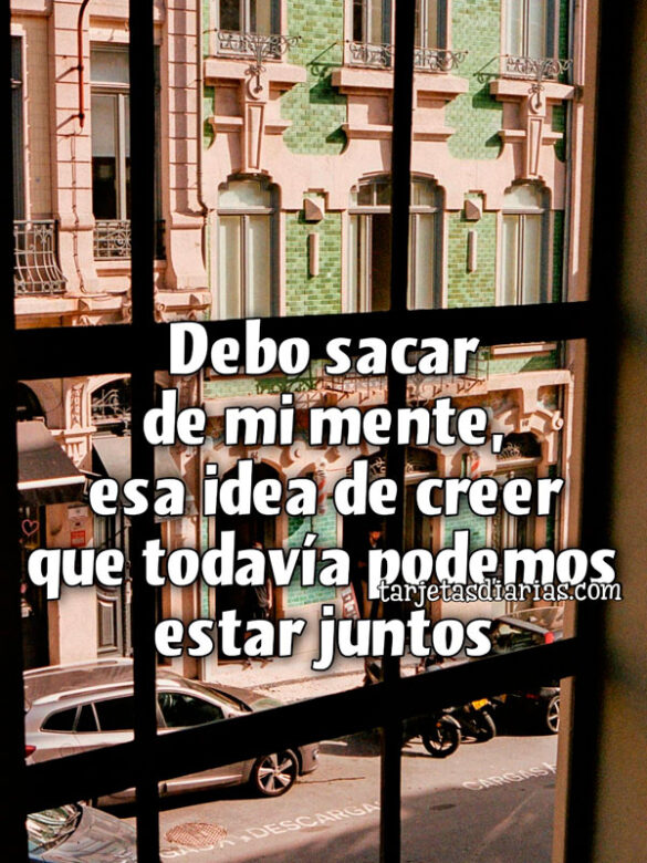 DEBO SACAR DE MI MENTE, ESA IDEA DE CREER QUE TODAVÍA PODEMOS ESTAR JUNTOS