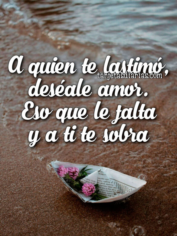 A QUIEN TE LASTIMÓ, DESÉALE AMOR, ESO QUE LE FALTA Y A TI TE SOBRA