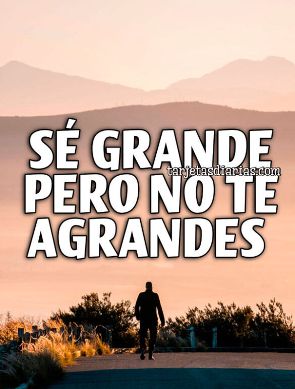 SÉ GRANDE, PERO NO TE AGRANDES