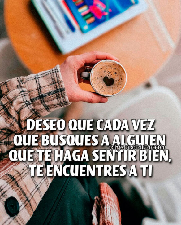 DESEO QUE CADA VEZ QUE BUSQUES A ALGUIEN QUE TE HAGA SENTIR BIEN, TE ENCUENTRES A TI