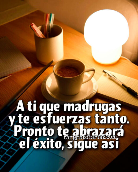 A TI QUE MADRUGAS Y TE ESFUERZAS TANTO. PRONTO TE ABRAZARÁ EL ÉXITO, SIGUE ASÍ