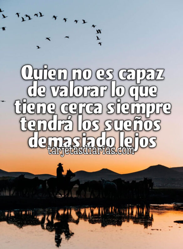 QUIEN NO ES CAPAZ DE VALORAR LO QUE TIENE CERCA SIEMPRE TENDRÁ LOS SUEÑOS DEMASIADO LEJOS
