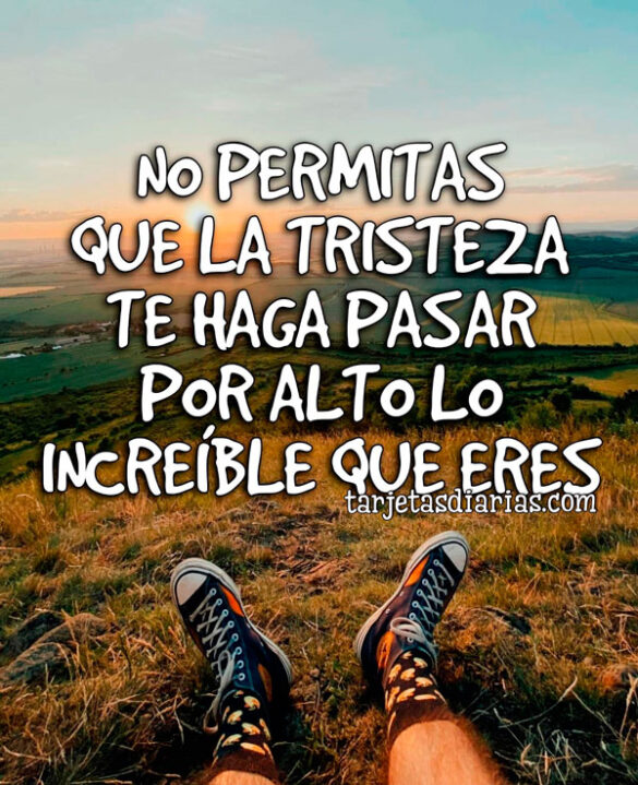 NO PERMITAS QUE LA TRISTEZA TE HAGA PASAR POR ALTO LO INCREÍBLE QUE ERES