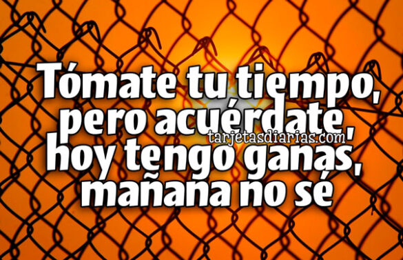 TÓMATE TU TIEMPO, PERO ACUÉRDATE, HOY TENGO GANAS, MAÑANA NO SÉ