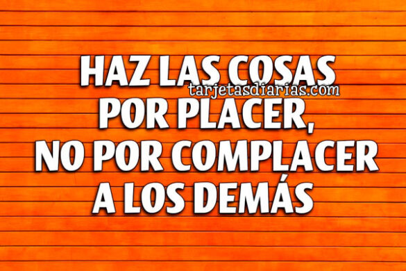 HAZ LAS COSAS POR PLACER, NO POR COMPLACER A LOS DEMÁS