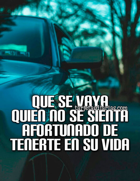 QUE SE VAYA QUIEN NO SE SIENTA AFORTUNADO DE TENERTE EN SU VIDA