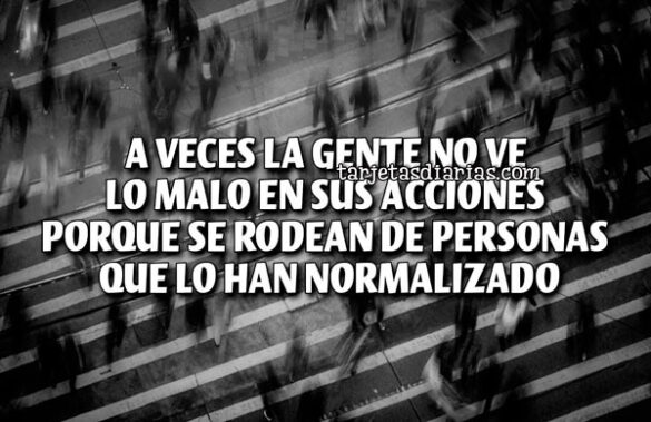 VECES LA GENTE NO VE LO MALO EN SUS ACCIONES PORQUE SE RODEAN DE PERSONAS QUE LO HAN NORMALIZADO