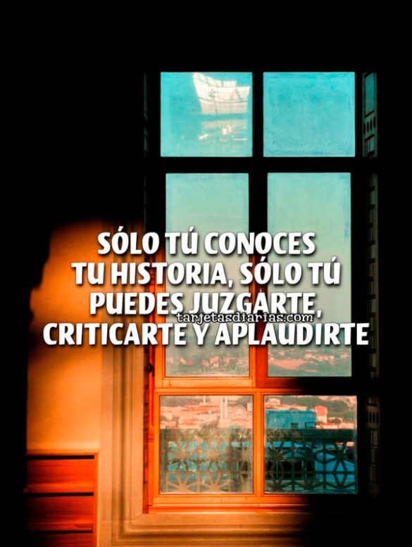 SÓLO TÚ CONOCES TU HISTORIA, SÓLO TÚ PUEDES JUZGARTE, CRITICARTE Y APLAUDIRTE