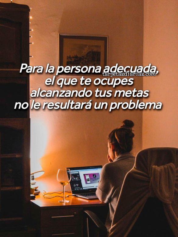 PARA LA PERSONA ADECUADA, EL QUE TE OCUPES ALCANZANDO TUS METAS, NO LE RESULTARÁ UN PROBLEMA